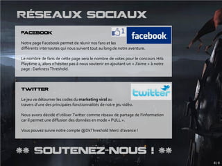 Réseaux sociaux
Facebook

Notre page Facebook permet de réunir nos fans et les
différents internautes qui nous suivent tout au long de notre aventure.

Le nombre de fans de cette page sera le nombre de votes pour le concours Hits
Playtime 2, alors n’hésitez pas à nous soutenir en ajoutant un « J’aime » à notre
page : Darkness Threshold.



Twitter

Le jeu va détourner les codes du marketing viral au
travers d’une des principales fonctionnalités de notre jeu vidéo.

Nous avons décidé d’utiliser Twitter comme réseau de partage de l’information
car il permet une diffusion des données en mode « PULL ».

Vous pouvez suivre notre compte @DkThreshold Merci d’avance !




** Soutenez-nous ! **
                                                                                    8/8
 