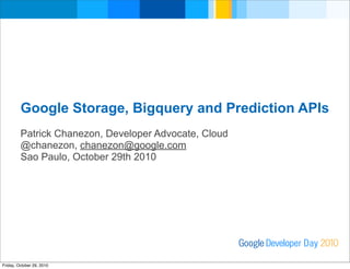 Google Storage, Bigquery and Prediction APIs
Patrick Chanezon, Developer Advocate, Cloud
@chanezon, chanezon@google.com
Sao Paulo, October 29th 2010
Developer DayGoogle 2010
Friday, October 29, 2010
 