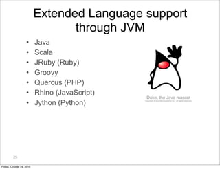 25
Extended Language support
through JVM
• Java
• Scala
• JRuby (Ruby)
• Groovy
• Quercus (PHP)
• Rhino (JavaScript)
• Jyt...