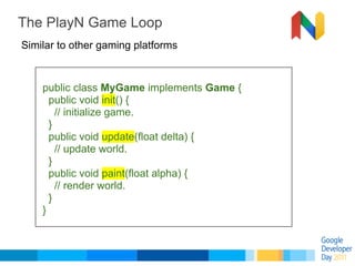 The PlayN Game Loop
Similar to other gaming platforms



    public class MyGame implements Game {
      public void init(...