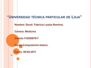 “Universidad técnica particular de Loja” Nombre: David  Fabricio Loaiza Ramirez. Carrera: Medicina Cedula:110395879-7 Curso:Computacionbasica. Fecha :09-02-2011 