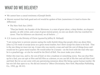 WHAT DO WE BELIEVE?
➤ We cannot have a casual testimony of Joseph Smith.
➤ Moroni warned that both good and evil would be spoken of him (sometimes it’s hard to know the
diﬀerence)
➤ The New York Sun (1843)
“That Joe Smith, the founder of the Mormons, is a man of great talent, a deep thinker, an eloquent
speaker, an able writer, and a man of great mental power, no one can doubt who has watched his
career. That his followers are deceived, we all believe …”
➤ C.S. Lewis on the Divinity of Christ (quoted by Jeﬀrey R. Holland)
"'I am trying here to prevent anyone saying the really foolish thing that people often say about Him:
[that is,] I'm ready to accept Jesus as a great moral teacher, but I don't accept his claim to be God. That
is the one thing we must not say. A man who was merely a man and said the sort of things Jesus said
would not be a great moral teacher. He would either be a lunatic—on the level with the man who says
he is a poached egg—or else he would be the Devil of Hell. You must make your choice.
Either this man was, and is, the son of God: or else a madman or something worse. You can shut Him
up for a fool, you can spit at Him and kill Him as a demon; or you can fall at His feet and call Him Lord
and God. But let us not come with any patronizing nonsense about His being a great human teacher. He
has not left that open to us. He did not intend to’ (Mere Christianity, New York: Macmillan Publishing
Co., 1952, pp. 40–41).
 