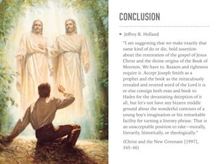 CONCLUSION
➤ Jeﬀrey R. Holland
“I am suggesting that we make exactly that
same kind of do or die, bold assertion
about the restoration of the gospel of Jesus
Christ and the divine origins of the Book of
Mormon. We have to. Reason and rightness
require it. Accept Joseph Smith as a
prophet and the book as the miraculously
revealed and revered word of the Lord it is
or else consign both man and book to
Hades for the devastating deception of it
all, but let's not have any bizarre middle
ground about the wonderful contours of a
young boy's imagination or his remarkable
facility for turning a literary phrase. That is
an unacceptable position to take—morally,
literarily, historically, or theologically.”
(Christ and the New Covenant [1997],
345–46)
 