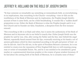 JEFFREY R. HOLLAND ON THE ROLE OF JOSEPH SMITH
"To hear someone so remarkable say something so tremendously bold, so overwhelming
in its implications, that everything in the Church—everything—rises or falls on the
truthfulness of the Book of Mormon and, by implication, the Prophet Joseph Smith's
account of how it came forth, can be a little breathtaking. It sounds like a "sudden death"
proposition to me. Either the Book of Mormon is what the Prophet Joseph said it is or
this Church and its founder are false, fraudulent, a deception from the ﬁrst instance
onward.
"Not everything in life is so black and white, but it seems the authenticity of the Book of
Mormon and its keystone role in our belief is exactly that. Either Joseph Smith was the
prophet he said he was, who, after seeing the Father and the Son, later beheld the angel
Moroni, repeatedly heard counsel from his lips, eventually receiving at his hands a set of
ancient gold plates which he then translated according to the gift and power of God—or
else he did not. And if he did not, in the spirit of President Benson's comment, he is not
entitled to retain even the reputation of New England folk hero or well-meaning young
man or writer of remarkable ﬁction. No, and he is not entitled to be considered a great
teacher or a quintessential American prophet or the creator of great wisdom literature. If
he lied about the coming forth of the Book of Mormon, he is certainly none of those.”
 