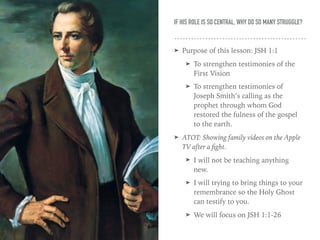 IF HIS ROLE IS SO CENTRAL, WHY DO SO MANY STRUGGLE?
➤ Purpose of this lesson: JSH 1:1
➤ To strengthen testimonies of the
First Vision
➤ To strengthen testimonies of
Joseph Smith’s calling as the
prophet through whom God
restored the fulness of the gospel
to the earth.
➤ ATOT: Showing family videos on the Apple
TV after a ﬁght.
➤ I will not be teaching anything
new.
➤ I will trying to bring things to your
remembrance so the Holy Ghost
can testify to you.
➤ We will focus on JSH 1:1-26
 