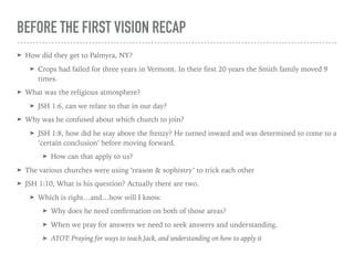 BEFORE THE FIRST VISION RECAP
➤ How did they get to Palmyra, NY?
➤ Crops had failed for three years in Vermont. In their ﬁrst 20 years the Smith family moved 9
times.
➤ What was the religious atmosphere?
➤ JSH 1:6, can we relate to that in our day?
➤ Why was he confused about which church to join?
➤ JSH 1:8, how did he stay above the frenzy? He turned inward and was determined to come to a
‘certain conclusion’ before moving forward.
➤ How can that apply to us?
➤ The various churches were using ‘reason & sophistry’ to trick each other
➤ JSH 1:10, What is his question? Actually there are two.
➤ Which is right…and…how will I know.
➤ Why does he need conﬁrmation on both of those areas?
➤ When we pray for answers we need to seek answers and understanding.
➤ ATOT: Praying for ways to teach Jack, and understanding on how to apply it
 