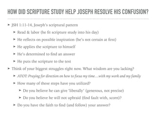 HOW DID SCRIPTURE STUDY HELP JOSEPH RESOLVE HIS CONFUSION?
➤ JSH 1:11-14, Joseph’s scriptural pattern
➤ Read & labor (he ﬁt scripture study into his day)
➤ He reﬂects on possible inspiration (he’s not certain at ﬁrst)
➤ He applies the scripture to himself
➤ He’s determined to ﬁnd an answer
➤ He puts the scripture to the test
➤ Think of your biggest struggles right now. What wisdom are you lacking?
➤ ATOT: Praying for direction on how to focus my time…with my work and my family
➤ How many of these steps have you utilized?
➤ Do you believe he can give ‘liberally’ (generous, not precise)
➤ Do you believe he will not upbraid (ﬁnd fault with, scorn)?
➤ Do you have the faith to ﬁnd (and follow) your answer?
 