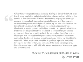 “
While thus pouring out his soul, anxiously desiring an answer from God, he at
length saw a very bright and glorious light in the heavens above; which, at ﬁrst,
seemed to be a considerable distance. He continued praying, while the light
appeared to be gradually descending towards him; and as it drew nearer, it
increased in brightness and magnitude, so that, by the time that it reached the
tops of the trees, the whole wilderness, for some distance around was
illuminated in a most glorious and brilliant manner. He expected to have seen
the leaves and boughs of the trees consumed, as soon as the light came in
contact with them; but perceiving that it did not produce that eﬀect, he was
encouraged with the hope of being able to endure its presence. It continued
descending slowly, until it rested upon the earth, and he was enveloped in the
midst of it. When it ﬁrst came upon him, it produced a peculiar sensation
throughout his whole system; and immediately his mind was caught away,
from the natural objects with which he was surrounded; and he was enwrapped
in a heavenly vision"
-The First Vision account published in 1840
by Orson Pratt
 