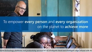 To empower every person and every organization
on the planet to achieve more
Build technology platforms and productivity services for an intelligent cloud and intelligent edge infused with AI
 