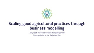 Scaling good agricultural practices through
business modelling
Jaclyn Bolt, Business Innovator at Wageningen UR
Representative for the Digital Agri Hub
 
