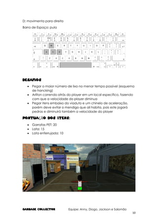 GARBAGE COLlECTOR Equipe: Anny, Diogo, Jackson e Salomão
10
D: movimenta para direita
Barra de Espaço: pula
Desafios
 Pegar o maior número de lixo no menor tempo possível (esquema
de hancking)
 Arilton correndo atrás do player em um local específico, fazendo
com que a velocidade do player diminua
 Pegar itens embaixo do viaduto e um chinelo de aceleração,
porém deve evitar o mendigo que ali habita, pois este jogará
pedras e diminuirá também a velocidade do player
PONTUAÇÃO DOS ITENS:
 Garrafas PET: 20
 Lata: 15
 Lata enferrujada: 10
 