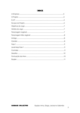 GARBAGE COLlECTOR Equipe: Anny, Diogo, Jackson e Salomão
2
ÍNDICE
A Empresa ...........................................................................................................3
O Projeto ..............................................................................................................3
E.A.P. .....................................................................................................................4
Escopo do Projeto ...............................................................................................5
Objetivos do Jogo ...............................................................................................7
História do Jogo ...................................................................................................7
Personagem Jogável ..........................................................................................7
Personagem Não Jogável ..................................................................................8
Inimigo ...................................................................................................................8
Cenário ..................................................................................................................8
Fase 1 .....................................................................................................................9
Level Map Fase 1 ..................................................................................................9
Controles ................................................................................................................9
Desafios ................................................................................................................10
Pontuação dos itens ...........................................................................................10
Equipe ...................................................................................................................11
 