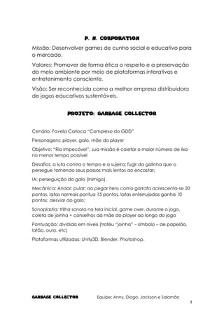 GARBAGE COLlECTOR Equipe: Anny, Diogo, Jackson e Salomão
3
p. n. corporation
Missão: Desenvolver games de cunho social e educativo para
o mercado.
Valores: Promover de forma ética o respeito e a preservação
do meio ambiente por meio de plataformas interativas e
entretenimento consciente.
Visão: Ser reconhecida como a melhor empresa distribuidora
de jogos educativos sustentáveis.
Projeto: Garbage Collector
Cenário: Favela Carioca “Complexo do GDD”
Personagens: player, galo, mãe do player
Objetivo: “Rio Impecável”, sua missão é coletar o maior número de lixo
no menor tempo possível
Desafios: a luta contra o tempo e a sujeira; fugir da galinha que o
persegue tornando seus passos mais lentos ao encostar;
IA: perseguição do galo (inimigo).
Mecânica: Andar; pular; ao pegar itens como garrafa acrescenta-se 20
pontos, latas normais pontua 15 pontos, latas enferrujadas ganha 10
pontos; desviar do galo;
Sonoplastia: trilha sonora na tela inicial, game over, durante o jogo,
coleta de joinha + conselhos da mãe do player ao longo do jogo
Pontuação: dividida em níveis (troféu “joinha” – símbolo – de papelão,
latão, ouro, etc)
Plataformas utilizadas: Unity3D, Blender, Photoshop.
 