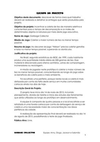 GARBAGE COLlECTOR Equipe: Anny, Diogo, Jackson e Salomão
5
ESCOPO DO PROJETO
Objetivo deste documento: descrever de forma clara qual trabalho
deverá ser realizado e detalhar as entregas que serão produzidas pelo
projeto.
Objetivo do projeto: Incentivar a coleta de lixo de maneira seletiva e
conscientizar para o tempo de decomposição e os males de
determinados objetos à natureza por meio deste jogo educativo.
Nome do Jogo: Garbage Collector
Missão do Jogo: Coletar o maior número de lixo no menor tempo
possível.
Resumo do jogo: Ao decorrer do jogo “Nelson” precisa coletar garrafas
e latas no menor tempo possível, superando os obstáculos.
Justificativa do projeto:
No Brasil, segundo estatísticas do IBGE, de 1999, cada habitante
produz uma quantidade média diária de 500 gramas de lixo. Esse
material é direcionado para aterros sanitários, usinas de compostagem,
incineradores ou reciclagem.
A missão do jogador neste protótipo é coletar o maior número de
lixo no menor tempo possível, conscientizando ao longo do jogo sobre
os benefícios da coleta para o meio ambiente.
Foi escolhido uma periferia, porque nestes locais a coleta é mais
defasada por conta da falta deste serviço em muitas comunidades
cariocas ainda nos dias de hoje.
Descrição Geral do Projeto:
O projeto teve início dia 14 de maio de 2015, incluindo
planejamento, divisão de tarefas e início dos estudos das ferramentas
que serão utilizadas ao longo do protótipo em desenvolvimento.
A equipe é composta de quatro pessoas e o local escolhido a ser
retratado é uma favela carioca por conta da defasagem do serviço de
coleta e uma necessidade maior de conscientização nas áreas
periféricas da cidade.
A realização da apresentação final deverá ser realizada no dia 14
de agosto de 2015, possibilitando o teste do jogo finalizado.
Público Alvo: Livre.
 