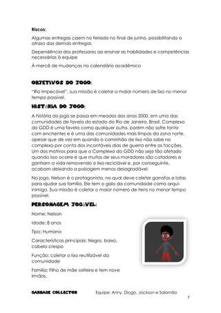 GARBAGE COLlECTOR Equipe: Anny, Diogo, Jackson e Salomão
7
Riscos:
Algumas entregas caem no feriado no final de junho, possibilitando o
atraso das demais entregas
Dependência dos professores ao ensinar as habilidades e competências
necessárias à equipe
À mercê de mudanças no calendário acadêmico
Objetivos do Jogo:
“Rio Impecável”, sua missão é coletar o maior número de lixo no menor
tempo possível.
História do Jogo:
A história do jogo se passa em meados dos anos 2000, em uma das
comunidades de favela do estado do Rio de Janeiro, Brasil. Complexo
do GDD é uma favela como qualquer outra, porém não sofre tanto
com enchentes e é uma das comunidades mais limpas da zona norte,
apesar que de vez em quando o caminhão de lixo não sobe no
complexo por conta dos incontáveis dias de guerra entre as facções.
Um dos motivos para que o Complexo do GDD não seja tão afetado
quando isso ocorre é que muitos de seus moradores são catadores e
ganham a vida removendo o lixo reciclável e, por conseguinte,
acabam deixando a paisagem menos desagradável.
No jogo, Nelson é o protagonista, no qual deve coletar garrafas e latas
para ajudar sua família. Ele tem o galo da comunidade como arqui-
inimigo. Sua missão é coletar o maior número de itens no menor tempo
possível.
Personagem Jogável:
Nome: Nelson
Idade: 8 anos
Tipo: Humano
Características principais: Negro, baixo,
cabelo crespo
Função: coletar o lixo reutilizável da
comunidade
Família: Filho de mãe solteira e tem nove
irmãos.
 