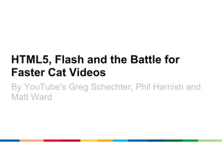 HTML5, Flash and the Battle for
Faster Cat Videos
By YouTube's Greg Schechter, Phil Harnish and
Matt Ward
 