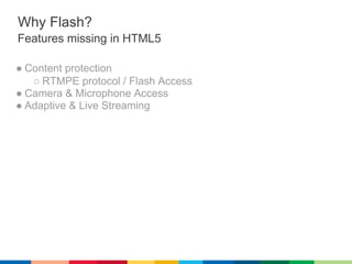 Why Flash?
Features missing in HTML5

● Content protection
   ○ RTMPE protocol / Flash Access
● Camera & Microphone Access
● Adaptive & Live Streaming
 