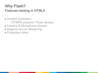 Why Flash?
Features missing in HTML5

● Content protection
   ○ RTMPE protocol / Flash Access
● Camera & Microphone Access
● Adaptive & Live Streaming
● Fullscreen video
 