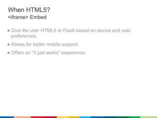 When HTML5?
<iframe> Embed

● Give the user HTML5 or Flash based on device and user
  preferences.
● Allows for better mobile support.
● Offers an "it just works" experience.
 