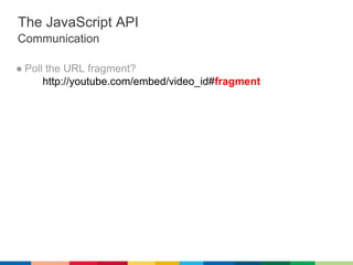 The JavaScript API
  Communication

  ● Poll the URL fragment?
http://youtube.com/embed/video_id#fragment
 ● Messages are ...