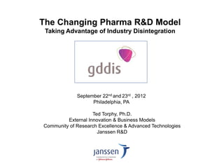 September 22nd and 23rd , 2012 
Philadelphia, PA 
Ted Torphy, Ph.D. 
External Innovation & Business Models 
Community of Research Excellence & Advanced Technologies 
Janssen R&D 
The Changing Pharma R&D Model Taking Advantage of Industry Disintegration  