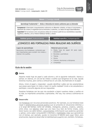 Página 1
NIVEL SECUNDARIA | Cuarto grado
Módulo 1 Conmigo mism@ | Autopercepción | Sesión 1/19
Caja de Herramientas
de Educación Socioemocional
Autopercepción
Sesión1/19
Competencia 1: Demuestra comportamientos autónomos en diferentes contextos, en base al conocimiento y
valoración de sí mismo, la regulación de sus emociones y conductas, y su deseo de seguir desarrollándose.
Capacidad 1.1: Se reconoce como una persona valiosa en sí misma a partir de sus características corporales,
cognitivas y afectivas, y de su historia individual, familiar y cultural.
Logro de aprendizaje
Reconozco mis fortalezas y entiendo que
son importantes para cumplir mis metas y
realizar mis sueños.
Material para el aula
•	 Media hoja de papel A4 para cada
estudiante
•	 Revistas y periódicos
•	 Tijeras
•	 Goma
•	 Colores, plumones o témperas
•	 Limpiatipo
Módulo 1 | Conmigo mism@
Aprendizaje Fundamental 1 - Actúa e interactúa de manera autónoma para su bienestar
Habilidad general | Autoconciencia Habilidad específica | Autopercepción
Inicio
Reparta media hoja de papel a cada alumno y dé la siguiente indicación. Vamos a
pensar, en silencio, en una de las metas o sueños que tengamos en la vida. Quizás
tenemos muchos, pero vamos a enfocarnos en uno solo. Escribámoslo en el papel.
Ahora, miren el papel y respondan: ¿puedo identificar cuáles son las características
que poseo para lograr mi meta o hacer mi sueño realidad? Invite a los estudiantes a
participar y escuche algunas de sus respuestas.
Nuestras fortalezas son las que nos ayudarán a lograr nuestras metas y sueños en
la vida, es importante conocerlas y apreciarlas. ¡Por eso, hoy vamos a centrarnos en
ellas!
Desarrollo
Las fortalezas son recursos personales positivos. Por ejemplo, es una fortaleza todo
rasgo o característica personal positiva que se presenta en situaciones distintas y
a lo largo del tiempo, como ser amable, inteligente, práctico, creativo, valiente,
entre otras. Los talentos (algo que uno hace muy bien de forma innata, como
tener buena voz para cantar), conocimientos (información que podemos aprender
y aplicar, como saber computación o idiomas) y habilidades (algo que aprendimos
con el tiempo, por ejemplo, quizás no tenemos el talento para jugar fúbol, pero
practicando, logramos desarrollar la habilidad para jugarlo) son, también, fortalezas.
1
2
Guía de la sesión
¡CONOZCO MIS FORTALEZAS PARA REALIZAR MIS SUEÑOS!
 