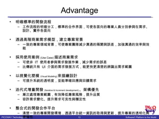 Advantage 明確標準的開發流程 工作流程的明確分工，標準的合作界面，可使各面向的專業人員分別參與在需求、設計、實作各面向 透過高階商業需求模型，建立專案背景 一致的專案領域背景，可使專案團隊減少溝通的隔閡與誤差，加強溝通的效率與效能 採用使用案例 (Use Case) 描述商業需求 可使非  IT  使用者參與需求發展作業，減少需求的誤差 比傳統只有  UI  介面的需求發展方式，能更快更清楚的辨識出需求範圍 以視覺化塑模 (Visual Modeling) 來描繪設計 可提升系統的透明度，並能準確回應與回饋需求 迭代式增量開發 (Iterative & Increment development) 、架構優先 漸次處理專案範圍，有效降低專案風險，提升品質 容許需求變化、提升需求可見性與穩定性 整合式的開發合作平台 清楚一致的專案開發環境，透過平台統一資訊的取得與更新，提升專案的透明化與準確性 