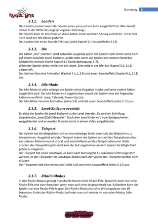 Gameplay       6


       3.1.2.    Landen
Das Landen passiert wenn der Spieler einen jump auf ein Auto ausgeführt hat. Man landet
immer in der Mitte des angesprungenen Fahrzeugs.
Der Spieler kann im Anschluss an diese Aktion einen weiteren Sprung ausführen. Tut er dies
nicht wird der Idle-Mode gestartet.
Das Landen löst einen Soundeffekt aus (siehe Kapitel 6.1 Soundeffekte S.13).

       3.1.3.    Die
Die Aktion „Die“ (sterben) wird entweder ausgelöst wenn der Spieler nach einem Jump nicht
auf einem Auto/der Level-Endzone Landet oder wenn der Spieler den unteren Rand des
Bildschirms erreicht (siehe Kapitel 3.3 Kamerabewegung, S.7).
Wenn der Spieler stirbt, verliert er ein Leben. Dies wird in der Life-Bar (Kapitel 5.2, S.11)
dargestellt.
Das Sterben löst eine Animation (Kapitel 4.1.1, S.8) und einen Soundeffekt (Kapitel 6.1, S.13)
aus.

       3.1.4.    Idle-Mode
Der Idle-Mode ist aktiv solange der Spieler keine Eingaben macht und keine andere Aktion
ausgeführt wird. Der Idle-Mode wird abgebrochen sobald der Spieler eine der folgenden
Aktionen ausführt: Jump, Teleport, Power-Up Use.
Der Idle-Mode hat eine Animation (siehe S.8) und löst einen Soundeffekt (siehe S.13) aus.

       3.1.5.    Level-Endzone erreicht
Erreicht der Spieler die Level-Endzone ist der Level beendet. Es wird ein Schriftzug
eingeblendet „Level *Zahl+ Beendet“. Nach dem Level Ende wird vom Spielgeschehen
weggeblendet und es werden Storyartworks in einem Video eingeblendet.

       3.1.6.    Teleport
Der Spieler hat die Möglichkeit sich an eine beliebige Stelle innerhalb des Bildschirms zu
teleportieren. Ausgelöst wird der Teleport indem der Spieler erst auf das Teleportersymbol
am unteren Bildschirmrand drückt und anschließend auf das Teleportationsziel. Nach
drücken des Teleportknopfes wird kurz die Zeit angehalten um dem Spieler die Möglichkeit
geben zu reagieren.
Der Teleport hat einen Cooldown, er kann nach Nutzung für 15 Sekunden nicht eingesetzt
werden. Ist der Teleporter im Cooldown-Modus kann der Spieler das Teleportersymbol nicht
drücken.
Der Teleporter löst eine Animation (siehe S.8) und einen Soundeffekt (siehe S.13) aus.


       3.1.7.    Ritalin-Modus
In den Ritalin-Modus gelangt man durch Nutzen einer Ritalin-Pille. Natürlich kann man eine
Ritalin-Pille erst dann benutzen wenn man auch eine eingesammelt hat. Außerdem kann der
Spieler nur eine Ritalin-Pille tragen. Der Ritalin-Modus hat eine Wirkungsdauer von 10
Sekunden. Endet der Ritalin-Modus befindet man sich wieder im normalen Modus (Idle-
Mode).
 
