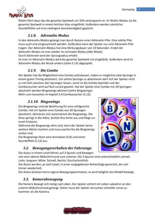 Gameplay       7


Ritalin führt dazu das die gesamte Spielwelt um 33% verlangsamt ist. Im Ritalin-Modus ist die
gesamte Spielwelt in einem leichten blau eingefärbt. Außerdem werden sämtliche
Soundeffekte auf eine niedrigere Geschwindigkeit gepitcht.

       3.1.8.    Adrenalin-Modus
In den Adrenalin-Modus gelangt man durch Nutzen einer Adrenalin-Pille. Eine solche Pille
muss auch erst eingesammelt werden. Außerdem kann der Spieler nur eine Adrenalin-Pille
tragen. Der Adrenalin-Modus hat eine Wirkungsdauer von 10 Sekunden. Endet der
Adrenalin-Modus ist man wieder im normalen Modus (Idle-Mode).
Durch Adrenalin wird der Sprungradius erhöht.
Ist man im Adrenalin-Modus wird die gesamte Spielwelt rot eingefärbt. Außerdem wird im
Adrenalin-Modus die Musik anders (siehe S.13) abgespielt.

       3.1.9.    Die Combo
Der Spieler hat die Möglichkeit eine Combo aufzubauen, indem er möglichst viele Sprünge in
einem guten Timing absolviert. Um solche Sprünge zu absolvieren darf sich der Spieler nicht
zu viel Zeit zwischen den Sprüngen lassen, sonst ist die Combo beendet und der
Combocounter wird auf Null zurück gesetzt. Hat der Spieler eine Combo mit 20 Sprüngen
absolviert werden Bingowings aktiviert (siehe Bingowings).
Mehr zum Aussehen im Kapitel 5.4 Combocounter (S.12).

       3.1.10. Bingowings
Die Bingowings sind die Belohnung für eine erfolgreiche
Combo. Hat ein Spieler eine Combo von 20 Sprüngen
absolviert, aktivieren sich automatisch die Bingowings. Die
Oma springt in die Höhe, breitet ihre Arme aus und fliegt zur
Level-Endzone.
Während die Bingowings aktiv sind, kann der Spieler keine
weitere Aktion machen und muss warten bis die Bingowings
vorbei sind.
Die Bingowings lösen eine Animation (S.8) und einen
Soundeffekt (S.13) aus.

   3.2. Bewegungsverhalten der Fahrzeuge
Die Autos in einem Level fahren auf 3 Spuren und bewegen
sich vom oberen Bildschirmrand zum unteren. Die 3 Spuren sind unterschiedlich schnell,
Links: langsam, Mitte: Schnell, Rechts: Durchschnittlich.
Die Autos werden, je nach Level, in einer vorgegebenen Reihenfolge generiert, die sich
immer wiederholt.
Die Autos besitzen keine eigene Bewegungsanimation, es wird lediglich das Modell bewegt.

   3.3. Kamerabewegung
Die Kamera bewegt sich stetig nach oben. Der Spieler verliert ein Leben sobald er an den
unteren Bildschirmrand gelangt. Daher muss der Spieler versuchen schneller voran zu
kommen als die Kamera.
 