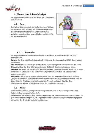 Character- & Leveldesign      8



    4. Character- & Leveldesign
Im Folgenden wird das optische Design von „Pogomania“
dokumentiert.

    4.1. Oma
Der Spieler übernimmt die Kontrolle über Mrs. Wicked.
Sie ist bereits sehr alt, trägt Hut und eine riesige Brille.
Sie ist farblich in Fliederfarben und hellem Türkis
gehalten. Innerlich ist sie jung geblieben und bereit für
ihr letztes Abenteuer.




       4.1.1.     Animation
Im Folgenden werden die einzelnen Animationen beschrieben in denen sich die Oma
befinden kann.
Sprung: Die Oma hüpft hoch, bewegt sich in Richtung des Sprungziels und fällt dabei wieder
nach unten.
Idle-Animation: Die Oma hüpft leicht auf und ab, sie bewegt sich dabei nicht von der Stelle.
Die-Animation: Die Oma fällt nach unten und dreht sich dabei um die eigene Achse.
Teleport: Nach drücken des Knopfes wird die Spielwelt kurzzeitig gestoppt, dann löst sich die
Oma in einer Art rauschen auf und wird in umgekehrter Animation am Zielort wieder
zusammengesetzt.
Bingowings: Als erstes erscheint auf dem Bildschirm ein Artwork auf dem der Schriftzug
„Bingo!“ zu sehen ist. Danach sieht man die Oma wie sie mit ausgebreiteten Armen über das
Level fliegt. Im Anschluss erscheint wieder ein Artwork und es wird auf die Oma
übergeblendet wie sie in Idle-Animation an der Level-Endzone steht.

    4.2. Autos
Um durch ein Level zu gelangen muss der Spieler von Auto zu Auto springen. Die Autos
haben ein Bewegungsverhalten (S.7).
Generell sind die Autos im 50er Jahre Look gehalten. Sie haben Düsen anstatt von Rädern. Es
gibt verschiedene Autogrößen, im Folgenden wird die Größe in Längeneinheiten angegeben
die sich an der Größe der kleinsten Autos misst.
 