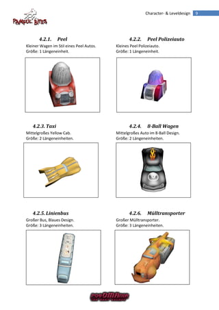Character- & Leveldesign   9




       4.2.1.    Peel                            4.2.2.     Peel Polizeiauto
Kleiner Wagen im Stil eines Peel Autos.   Kleines Peel Polizeiauto.
Größe: 1 Längeneinheit.                   Größe: 1 Längeneinheit.




   4.2.3. Taxi                                   4.2.4.     8-Ball Wagen
Mittelgroßes Yellow Cab.                  Mittelgroßes Auto im 8-Ball Design.
Größe: 2 Längeneinheiten.                 Größe: 2 Längeneinheiten.




   4.2.5. Linienbus                              4.2.6.     Mülltransporter
Großer Bus, Blaues Design.                Großer Mülltransporter.
Größe: 3 Längeneinheiten.                 Größe: 3 Längeneinheiten.
 