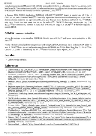 02/10/2020 GDDR5 SDRAM - Wikipedia
https://en.wikipedia.org/wiki/GDDR5_SDRAM 3/5
formal announcement of Micron's 8 Gb GDDR5 appeared in the form of a blog post (http://www.micron.com/a
bout/blogs/2015/august/next-gen-graphics-products-get-extreme-speed-from-latest-graphics-memory-solutions)
by Kristopher Kido on the company's website September 1, 2015.[26][27]
In January 2016, JEDEC standardized GDDR5X SGRAM.[28] GDDR5X targets a transfer rate of 10 to 14
Gbit/s per pin, twice that of GDDR5.[29] Essentially, it provides the memory controller the option to use either a
double data rate mode that has a prefetch of 8n, or a quad data rate mode that has a prefetch of 16n.[30] GDDR5
only has a double data rate mode that has an 8n prefetch.[31] GDDR5X also uses 190 pins per chip (190
BGA).[30] By comparison, standard GDDR5 has 170 pins per chip; (170 BGA).[31] It therefore requires a
modified PCB.
Micron Technology began sampling GDDR5X chips in March 2016,[32] and began mass production in May
2016.[33]
Nvidia officially announced the first graphics card using GDDR5X, the Pascal-based GeForce GTX 1080 on
May 6, 2016.[34] Later, the second graphics card to use GDDR5X, the Nvidia Titan X on July 21, 2016,[35] the
GeForce GTX 1080 Ti on February 28, 2017,[36] and Nvidia Titan Xp on April 6, 2017.[37]
List of device bit rates
1. Micron TN-ED-01: GDDR5 SGRAM Introduction. (https://www.micron.com/~/media/documents/pr
oducts/technical-note/dram/tned01_gddr5_sgram_introduction.pdf) Accessed April 11, 2014
2. Pancescu, Alexandru (July 18, 2007). "Samsung Pushes The GDDR5 Standard Forward" (https://
news.softpedia.com/news/Samsung-Pushes-The-GDDR5-Standard-Forward-60237.shtml).
Softpedia. Retrieved 18 September 2019.
3. "History: 2000s" (https://www.skhynix.com/eng/about/history2000.jsp). SK Hynix. Retrieved 8 July
2019.
4. Register report (http://www.reghardware.co.uk/2007/11/01/qimonda_samples_gddr5) Archived (ht
tps://web.archive.org/web/20080706004800/http://www.reghardware.co.uk/2007/11/01/qimonda_
samples_gddr5) 2008-07-06 at the Wayback Machine. Retrieved November 2, 2007.
5. Qimonda GDDR5 (http://www.hwstation.net/img/news/allegati/Qimonda_GDDR5_whitepaper.pdf)
White Paper
6. GDDR5 in Production, New Round of Graphics Cards War Imminent. (http://www.xbitlabs.com/ne
ws/video/display/20080510113121_GDDR5_in_Production_New_Round_of_Graphics_Cards_W
ar_Imminent.html), retrieved May 11, 2008
7. Topalov, Milan. "Elpida officially opens Munich Design Center" (http://www.fabtech.org/news/_a/el
pida_officially_opens_munich_design_center/). www.fabtech.org. Retrieved 2015-09-09.
8. "Elpida Opens High Speed DRAM Test Laboratory at Munich Design Center | Business Wire" (htt
p://www.businesswire.com/news/home/20091119006409/en/Elpida-Opens-High-Speed-DRAM-Te
st-Laboratory#.VfCxfpeb8ec). www.businesswire.com. Retrieved 2015-09-09.
9. "Micron (MU) Completes Elpida Memory, Rexchip Purchases" (http://www.streetinsider.com/Corp
orate+News/Micron+%2528MU%2529+Completes+Elpida+Memory,+Rexchip+Purchases/85499
56.html). Retrieved 2015-09-09.
10. "Markus Balb | LinkedIn" (http://www.linkedin.com/pub/markus-balb/ab/289/311/en).
GDDR5X commercialization
See also
References
 
