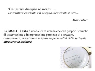 “Chi scrive disegna se stesso …..
La scrittura cosciente è il disegno incosciente di sé".....
Max Pulver
La GRAFOLOGIA è una Scienza umana che con proprie tecniche
di osservazione e interpretazione permette di : cogliere,
comprendere, descrivere e spiegare la personalità dello scrivente
attraverso la scrittura
 