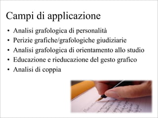 Campi di applicazione
• Analisi grafologica di personalità
• Perizie grafiche/grafologiche giudiziarie
• Analisi grafologica di orientamento allo studio
• Educazione e rieducazione del gesto grafico
• Analisi di coppia
 