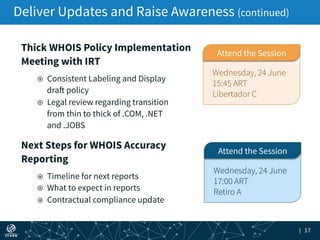 | 17
Deliver Updates and Raise Awareness (continued)
Next Steps for WHOIS Accuracy
Reporting
!! Timeline for next reports
!! What to expect in reports
!! Contractual compliance update
Wednesday, 24 June
17:00 ART
Retiro A
Attend the Session
Thick WHOIS Policy Implementation
Meeting with IRT
!! Consistent Labeling and Display
draft policy
!! Legal review regarding transition
from thin to thick of .COM, .NET
and .JOBS
Wednesday, 24 June
15:45 ART
Libertador C
Attend the Session
 