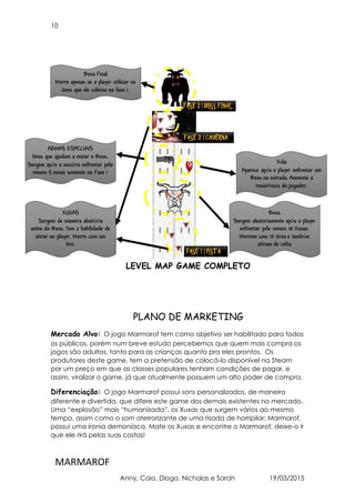 10
MARMAROF
Anny, Caio, Diogo, Nicholas e Sarah 19/03/2015
LEVEL MAP GAME COMPLETO
PLANO DE MARKETING
Mercado Alvo: O jogo Marmarof tem como objetivo ser habilitado para todos
os públicos, porém num breve estudo percebemos que quem mais compra os
jogos são adultos, tanto para as crianças quanto pra eles prontos. Os
produtores deste game, tem a pretensão de colocá-lo disponível na Steam
por um preço em que as classes populares tenham condições de pagar, e
assim, viralizar o game, já que atualmente possuem um alto poder de compra.
Diferenciação: O jogo Marmarof possui sons personalizados, de maneira
diferente e divertida, que difere este game dos demais existentes no mercado.
Uma “explosão” mais “humanizada”, os Xuxas que surgem vários ao mesmo
tempo, assim como o som aterrorizante de uma risada de horripilar: Marmarof,
possui uma ironia demoníaca. Mate os Xuxas e encontre o Marmarof, deixe-o ir
que ele rirá pelas suas costas!
 