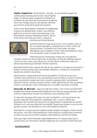 11
MARMAROF
Anny, Caio, Diogo, Nicholas e Sarah 19/03/2015
Análise Competitiva: Road Fighter : arcade, um dos primeiros jogos de
corrida desenvolvido pela Konami. Road Fighter
exige um tempo para o jogador se adaptar ao
controle do carro (por ser muito leve) e se desviar
tanto dos inimigos quanto dos demais carrinhos
que tentam empurrá-lo para fora da pista.
Assim como Road Fighter, Marmarof é singleplayer
e possui sua direção leve. Porém, sua interface
gráfica é um pouco mais avançada que a de
Road Fighter e possui interação proativa, de ao
invés de ser atacado por carros, o player é
atacado por Xuxas (bestas).
General Smash UP: jogo 2d que tem como objetivo dar um
fim a invasão alienígena, atropelando o maior número de
naves possíveis. O enredo é em torno disso, de seres
alienígenas que invadiram a terra. Para reestabelecer a paz,
só é necessário correr e passar por cima.
Marmarof possui motivações vindas de outro planeta
também, afinal, Ivy não é sequer de um planeta conhecido. Baltazar precisa
correr com seu carro, para alcançar o rei do inferno e eliminá-lo além de
desviar das bestas que também tentam acertá-lo.
Boxhead Zombie Wars, apesar de não ser de carrinho é um jogo que envolve o
player a matar diversos tipos de zombies, diabinhos, vampiros com bastante
opção de cenário e de armas.
Neste quesito, o jogo Marmarof há de se espelhar. O fato de ter poucos
cenários, por enquanto é uma característica que lhe deixa um pouco atrás de
seus concorrentes, porém por certo haverá mudanças até o lançamento
oficial do mesmo. Ambos os jogos citados, estão disponíveis em sites de games
infantis, contudo são muito acessados por um público de todas as idades.
Descrição do Mercado: Jogos arcade de corrida, com o teor que Marmarof
propõe tem estado presente principalmente em sites de acesso gratuito, assim
como em dispositivos móveis com sistemas como Android e IOS.
O mercado de jogos está cada vez mais competitivo, com lançamento de
games cada dia mais próximos a realidade. Mas, o que a maioria dos
jogadores não cansam de procurar é um game que o surpreenda no quesito
diversão e é a isso que Marmarof se propõe. Players que estejam a procura de
games casuais, mas divertido e com uma história envolvente.
Marmarof é um jogo que faz o player querer sempre conseguir o maior record
de pontos, visto que a dificuldade em matar bestas e o próprio Boss aumenta
a cada vez que se aumenta a própria velocidade do carrinho do padre.
Para que haja maior interação, disponibilizaremos um espaço para que o
usuário insira um nickname e ali fique registrado seu recordo on-line! Para que
 