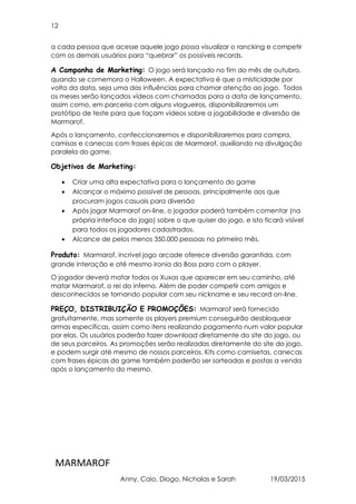 12
MARMAROF
Anny, Caio, Diogo, Nicholas e Sarah 19/03/2015
a cada pessoa que acesse aquele jogo possa visualizar o rancking e competir
com os demais usuários para “quebrar” os possíveis records.
A Campanha de Marketing: O jogo será lançado no fim do mês de outubro,
quando se comemora o Halloween. A expectativa é que a misticidade por
volta da data, seja uma das influências para chamar atenção ao jogo. Todos
os meses serão lançados vídeos com chamadas para a data de lançamento,
assim como, em parceria com alguns vlogueiros, disponibilizaremos um
protótipo de teste para que façam vídeos sobre a jogabilidade e diversão de
Marmarof.
Após o lançamento, confeccionaremos e disponibilizaremos para compra,
camisas e canecas com frases épicas de Marmarof, auxiliando na divulgação
paralela do game.
Objetivos de Marketing:
• Criar uma alta expectativa para o lançamento do game
• Alcançar o máximo possível de pessoas, principalmente aos que
procuram jogos casuais para diversão
• Após jogar Marmarof on-line, o jogador poderá também comentar (na
própria interface do jogo) sobre o que quiser do jogo, e isto ficará visível
para todos os jogadores cadastrados.
• Alcance de pelos menos 350.000 pessoas no primeiro mês.
Produto: Marmarof, incrível jogo arcade oferece diversão garantida, com
grande interação e até mesmo ironia do Boss para com o player.
O jogador deverá matar todos os Xuxas que aparecer em seu caminho, até
matar Marmarof, o rei do inferno. Além de poder competir com amigos e
desconhecidos se tornando popular com seu nickname e seu record on-line.
PREÇO, DISTRIBUIÇÃO E PROMOÇÕES: Marmarof será fornecido
gratuitamente, mas somente os players premium conseguirão desbloquear
armas específicas, assim como itens realizando pagamento num valor popular
por elas. Os usuários poderão fazer download diretamente do site do jogo, ou
de seus parceiros. As promoções serão realizadas diretamente do site do jogo,
e podem surgir até mesmo de nossos parceiros. Kits como camisetas, canecas
com frases épicas do game também poderão ser sorteadas e postas a venda
após o lançamento do mesmo.
 