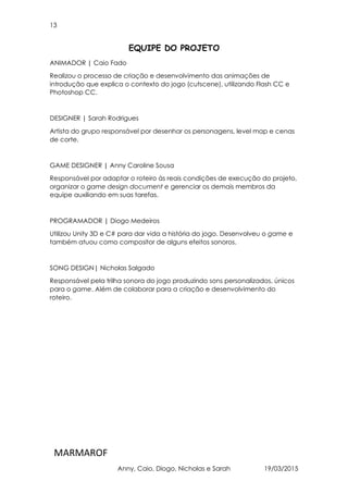 13
MARMAROF
Anny, Caio, Diogo, Nicholas e Sarah 19/03/2015
EQUIPE DO PROJETO
ANIMADOR | Caio Fado
Realizou o processo de criação e desenvolvimento das animações de
introdução que explica o contexto do jogo (cutscene), utilizando Flash CC e
Photoshop CC.
DESIGNER | Sarah Rodrigues
Artista do grupo responsável por desenhar os personagens, level map e cenas
de corte.
GAME DESIGNER | Anny Caroline Sousa
Responsável por adaptar o roteiro às reais condições de execução do projeto,
organizar o game design document e gerenciar os demais membros da
equipe auxiliando em suas tarefas.
PROGRAMADOR | Diogo Medeiros
Utilizou Unity 3D e C# para dar vida a história do jogo. Desenvolveu o game e
também atuou como compositor de alguns efeitos sonoros.
SONG DESIGN| Nicholas Salgado
Responsável pela trilha sonora do jogo produzindo sons personalizados, únicos
para o game. Além de colaborar para a criação e desenvolvimento do
roteiro.
 