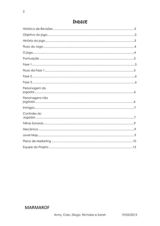 2
MARMAROF
Anny, Caio, Diogo, Nicholas e Sarah 19/03/2015
ÍNDICE
Histórico de Revisões....................................................................................................3
Objetivo do jogo...........................................................................................................3
História do jogo.............................................................................................................3
Fluxo do Jogo................................................................................................................4
O jogo............................................................................................................................4
Pontuação ...................................................................................................................5
Fase 1..............................................................................................................................5
Fluxo da Fase 1.............................................................................................................5
Fase 2..............................................................................................................................6
Fase 3..............................................................................................................................6
Personagem do
jogador..........................................................................................................................6
Personagens não
jogáveis.........................................................................................................................6
Inimigos..........................................................................................................................7
Controles do
Jogador.........................................................................................................................7
Trilhas Sonoras...............................................................................................................9
Mecânica .....................................................................................................................9
Level Map......................................................................................................................9
Plano de Marketing ...................................................................................................10
Equipe do Projeto ......................................................................................................13
 