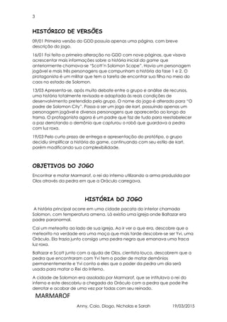 3
MARMAROF
Anny, Caio, Diogo, Nicholas e Sarah 19/03/2015
HISTÓRICO DE VERSÕES
09/01 Primeira versão do GDD possuía apenas uma página, com breve
descrição do jogo.
16/01 Foi feita a primeira alteração no GDD com nove páginas, que visava
acrescentar mais informações sobre a história inicial do game que
anteriormente chamava-se “Scott’n Solomon Scape”. Havia um personagem
jogável e mais três personagens que compunham a história da fase 1 e 2. O
protagonista é um militar que tem a tarefa de encontrar sua filha no meio do
caos no estado de Solomon.
13/03 Apresenta-se, após muito debate entre o grupo e análise de recursos,
uma história totalmente revisada e adaptada às reais condições de
desenvolvimento pretendida pelo grupo. O nome do jogo é alterado para “O
padre de Solomon City”. Passa a ser um jogo de kart, possuindo apenas um
personagem jogável e diversos personagens que aparecerão ao longo da
trama. O protagonista agora é um padre que faz de tudo para reestabelecer
a paz derrotando o demônio que capturou o robô que guardava a pedra
com luz roxa.
19/03 Pelo curto prazo de entrega e apresentação do protótipo, o grupo
decidiu simplificar a história do game, continuando com seu estilo de kart,
porém modificando sua complexibilidade.
OBJETIVOS DO JOGO
Encontrar e matar Marmarof, o rei do inferno utilizando a arma produzida por
Olos através da pedra em que a Oráculo carregava.
HISTÓRIA DO JOGO
A história principal ocorre em uma cidade pacata do interior chamada
Solomon, com temperatura amena. Lá existia uma igreja onde Baltazar era
padre paranormal.
Cai um meteorito ao lado de sua igreja. Ao ir ver o que era, descobre que o
meteorito na verdade era uma moça que mais tarde descobre-se ser Yvi, uma
Oráculo. Ela trazia junto consigo uma pedra negra que emanava uma fraca
luz roxa.
Baltazar e Scott junto com a ajuda de Olos, cientista louco, descobrem que a
pedra que encontraram com Yvi tem o poder de matar demônios
permanentemente e Yvi conta a eles que o poder da pedra um dia será
usada para matar o Rei do Inferno.
A cidade de Solomon era assolada por Marmarof, que se intitulava o rei do
inferno e este descobriu a chegada da Oráculo com a pedra que pode lhe
derrotar e acabar de uma vez por todas com seu reinado.
 