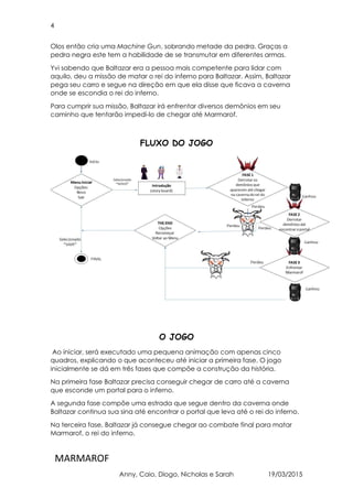 4
MARMAROF
Anny, Caio, Diogo, Nicholas e Sarah 19/03/2015
Olos então cria uma Machine Gun, sobrando metade da pedra. Graças a
pedra negra este tem a habilidade de se transmutar em diferentes armas.
Yvi sabendo que Baltazar era a pessoa mais competente para lidar com
aquilo, deu a missão de matar o rei do inferno para Baltazar. Assim, Baltazar
pega seu carro e segue na direção em que ela disse que ficava a caverna
onde se escondia o rei do inferno.
Para cumprir sua missão, Baltazar irá enfrentar diversos demônios em seu
caminho que tentarão impedi-lo de chegar até Marmarof.
FLUXO DO JOGO
O JOGO
Ao iniciar, será executado uma pequena animação com apenas cinco
quadros, explicando o que aconteceu até iniciar a primeira fase. O jogo
inicialmente se dá em três fases que compõe a construção da história.
Na primeira fase Baltazar precisa conseguir chegar de carro até a caverna
que esconde um portal para o inferno.
A segunda fase compõe uma estrada que segue dentro da caverna onde
Baltazar continua sua sina até encontrar o portal que leva até o rei do inferno.
Na terceira fase, Baltazar já consegue chegar ao combate final para matar
Marmarof, o rei do inferno.
 