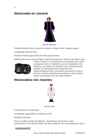 6
MARMAROF
Anny, Caio, Diogo, Nicholas e Sarah 19/03/2015
PERSONAGEM DO JOGADOR
Nome: Baltazar
Características: Branco, estatura mediana, magro, forte, cabelos negros.
Localidade: Solomon City
Profissão: Padre especialista em fatos paranormais
Baltazar tem como arqui-inimigo o demônio Marmarof, atual rei do inferno. Seu
melhor amigo é um cientista louco chamado Olos. Após
se deparar com um meteorito, que na verdade é uma
Oráculo, sua história em Solomon city é marcada para
sempre. Sua principal arma é Machine Gun,
desenvolvida por Olos com partes da pedra em que a
Oráculo confiou a Baltazar para destruir o rei do inferno.
Segue sua jornada com seu carro fúnebre.
PERSONAGENS NÃO JOGÁVEIS
Nome: Olos
Características: humanoide
Localidade: Laboratório, em Solomon City
Profissão: Cientista
Olos é o melhor amigo de Baltazar. Já participou de diversos casos
paranormais com o padre. Desta vez ele se depara com uma pedra em que a
 