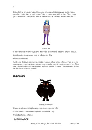 7
MARMAROF
Anny, Caio, Diogo, Nicholas e Sarah 19/03/2015
Oráculo traz em suas mãos. Descobre diversas utilidades para a ela mas a
principal delas é a de matar demônios para sempre. Além disso, Olos possui
grandes habilidades para desenvolver armas de defesa pessoal e espiritual.
Nome: Yvi
Características: branca, jovem, de corpo escultural e cabelos longos e azuis.
Localidade: Atualmente caiu em Solomon City
Profissão: Oráculo
Yvi é uma Oráculo com uma missão: matar o atual rei do inferno. Para isto, ela
carrega uma pedra negra que emana uma luz roxa. A pedra é usada por Olos
para desenvolver uma arma para Baltazar, padre no qual Yvi confere a missão
de erradicar o rei do inferno.
INIMIGOS
Nome: Marmarof
Características: chifres longos, mau, com cara de cão
Localidade: Caverna do Capiroto – Solomon City
Profissão: Rei do Inferno
 