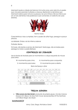 8
MARMAROF
Anny, Caio, Diogo, Nicholas e Sarah 19/03/2015
Marmarof assola a cidade de Solomon há muitos anos, pois nela há um padre
que vive para exorcizar mulheres e crianças, libertando os demônios que
Marmarof ordena para torturar as pessoas. Se auto intitula o Rei do Inferno por
ser um dos demônios mais poderosos e por comandar um exército de xuxas
(bestas).
Nome: Xuxas
Características: Asas cumpridas, tem o poder de soltar fogo, perseguir e possuir
pessoas.
Localidade: Onde o rei do inferno ordenar
Profissão: Bestas
Os Xuxas, são bestas a serviço de Marmarof. Neste jogo, são enviadas para
perseguir e matar o padre Baltazar.
CONTROLES DO JOGADOR
Use as teclas do teclado para se movimentar e o clique esquerdo do mouse
para atirar.
W: movimentos para cima A: movimentos para a esquerda
S: movimentos para baixo D: movimentos para a direita
Barra de Espaço: atirar
TRILHA SONORA
• Trilha sonora da tela inicial: produção do próprio grupo, mix das músicas
Dessed All In Black, He New Path Cover da banda Rise Of The Northstar
com Black Magic dos Slayer.
 
