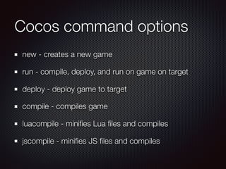 Cocos command options
new - creates a new game
run - compile, deploy, and run on game on target
deploy - deploy game to target
compile - compiles game
luacompile - miniﬁes Lua ﬁles and compiles
jscompile - miniﬁes JS ﬁles and compiles
 