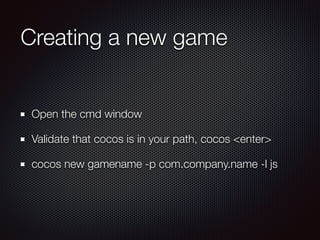 Creating a new game
Open the cmd window
Validate that cocos is in your path, cocos <enter>
cocos new gamename -p com.company.name -l js
 