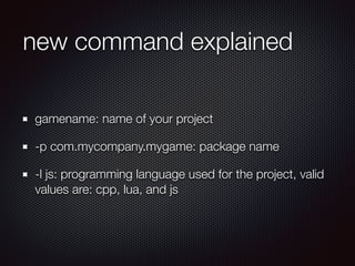 new command explained
gamename: name of your project
-p com.mycompany.mygame: package name
-l js: programming language used for the project, valid
values are: cpp, lua, and js
 