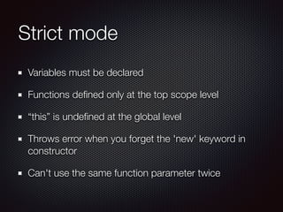 Strict mode
Variables must be declared
Functions deﬁned only at the top scope level
“this” is undeﬁned at the global level
Throws error when you forget the 'new' keyword in
constructor
Can't use the same function parameter twice
 