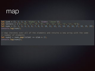 map
let junk = [1, 2, 3, 4, 'Alpha', 5, {name: 'Jason'}]; 
let letters = ['A', 'B', 'C', 'D', 'E', 'F', 'G', 'H', 'I', 'J', 'K']; 
let nums = [1, 2, 3, 4, 5, 6, 7, 8, 9, 10, 11, 12, 13, 14, 15, 16, 17, 18, 19, 20]; 
console.log(nums); 
 
// map iterates over all of the elements and returns a new array with the same
// number of elements 
let nums2 = nums.map((elem) => elem * 2); 
console.log(nums2); 
 